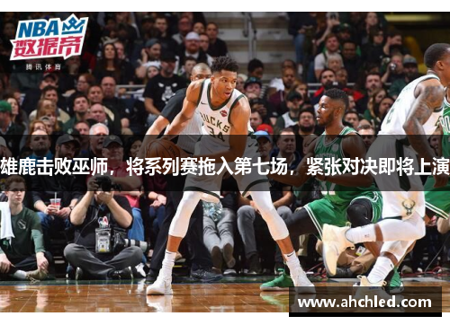 雄鹿击败巫师,将系列赛拖入第七场,紧张对决即将上演