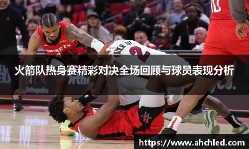 火箭队热身赛精彩对决全场回顾与球员表现分析